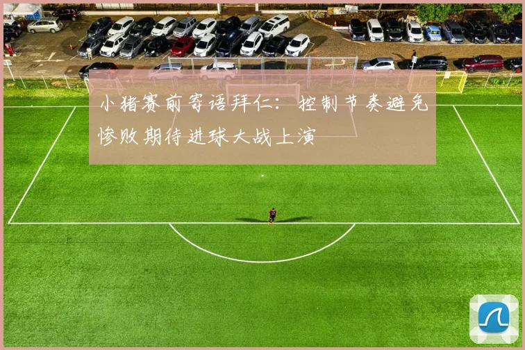 小猪赛前寄语拜仁：控制节奏避免惨败期待进球大战上演