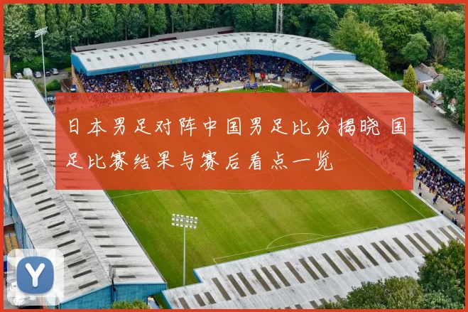日本男足对阵中国男足比分揭晓 国足比赛结果与赛后看点一览