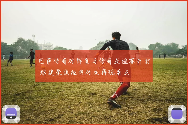巴萨传奇对阵皇马传奇友谊赛开打 球迷聚焦经典对决再现看点