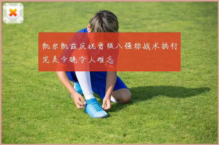 凯尔凯兹庆祝晋级八强称战术执行完美今晚令人难忘