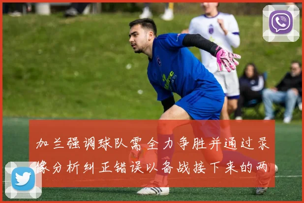 加兰强调球队需全力争胜并通过录像分析纠正错误以备战接下来的两场比赛