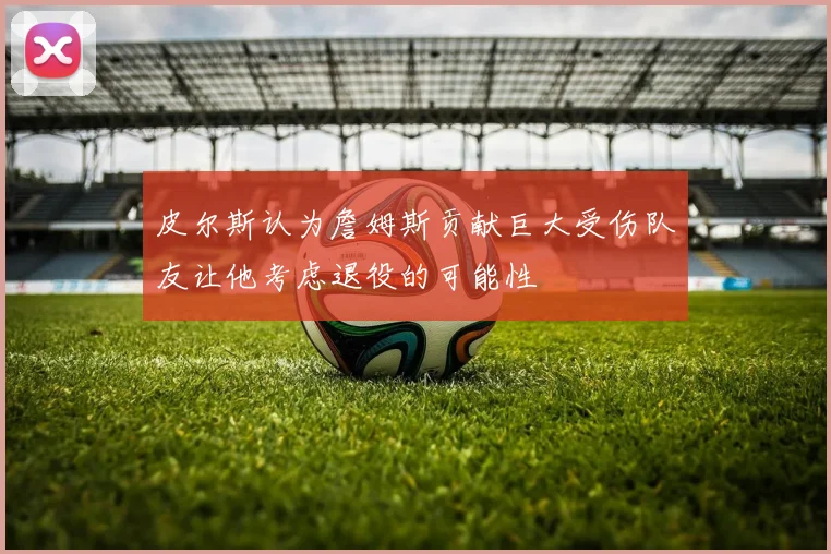 皮尔斯认为詹姆斯贡献巨大受伤队友让他考虑退役的可能性