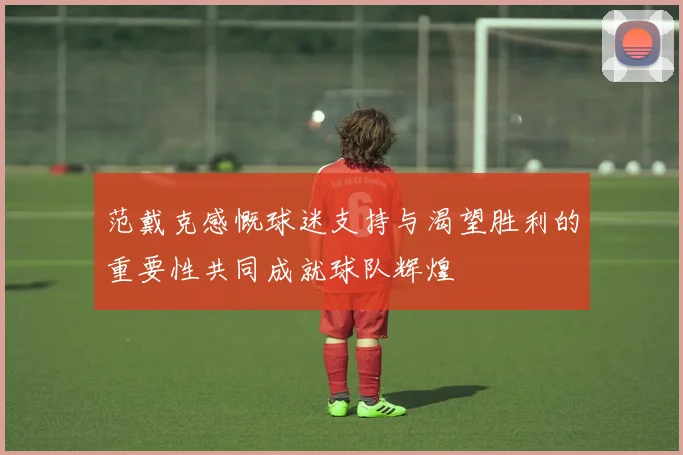 范戴克感慨球迷支持与渴望胜利的重要性共同成就球队辉煌