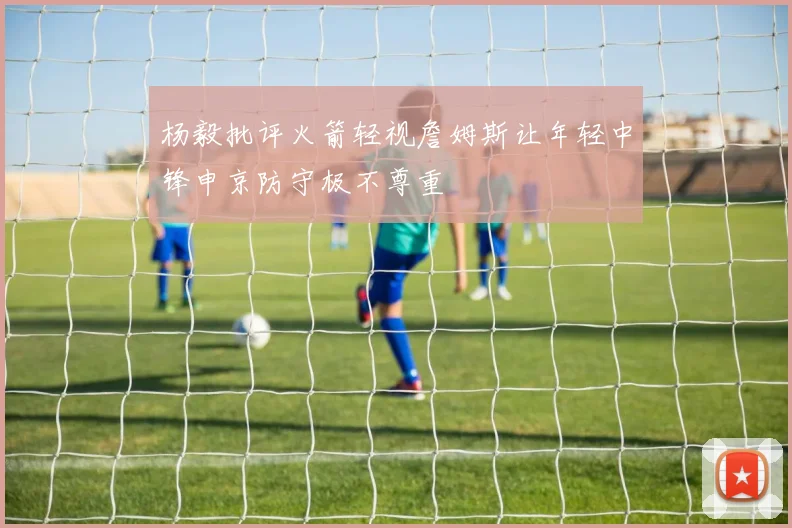 杨毅批评火箭轻视詹姆斯让年轻中锋申京防守极不尊重