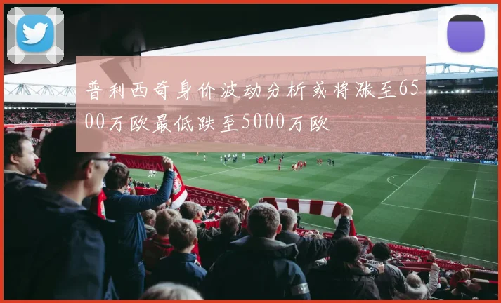 普利西奇身价波动分析或将涨至6500万欧最低跌至5000万欧