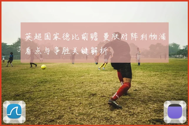英超国家德比前瞻 曼联对阵利物浦看点与争胜关键解析