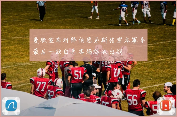 曼联宣布对阵伯恩茅斯将穿本赛季最后一款白色客场球衣出战