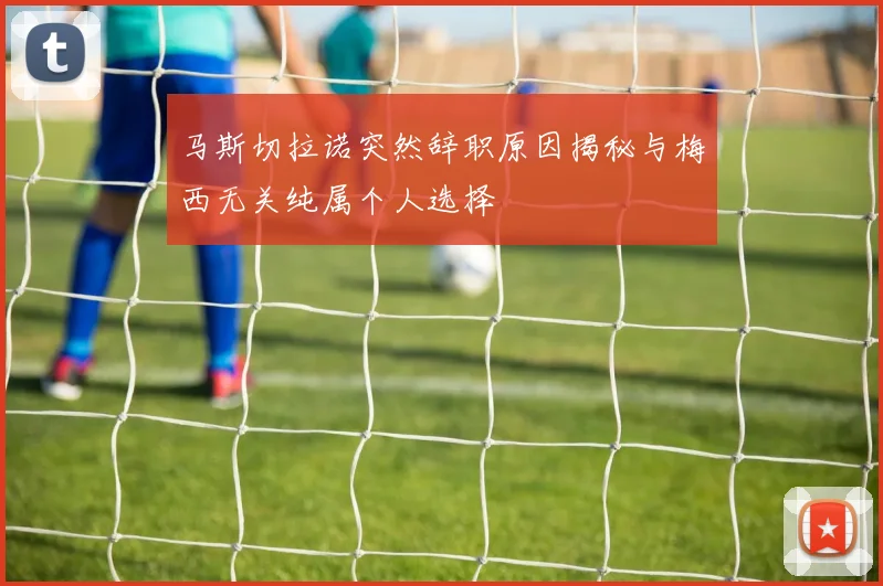 马斯切拉诺突然辞职原因揭秘与梅西无关纯属个人选择
