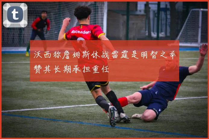 沃西称詹姆斯休战雷霆是明智之举赞其长期承担重任