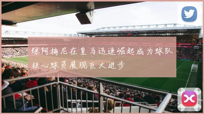 琼阿梅尼在皇马迅速崛起成为球队核心球员展现巨大进步