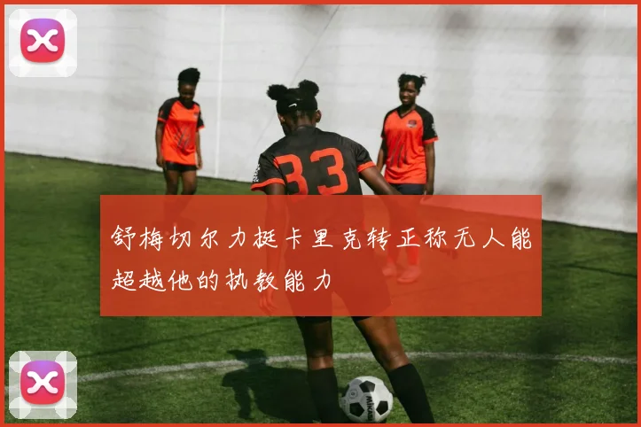 舒梅切尔力挺卡里克转正称无人能超越他的执教能力