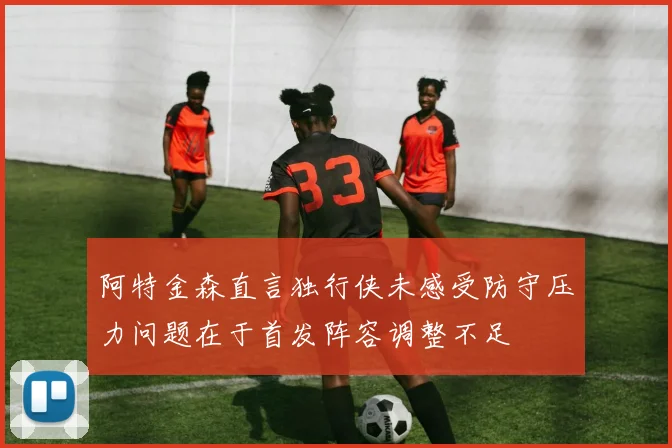 阿特金森直言独行侠未感受防守压力问题在于首发阵容调整不足
