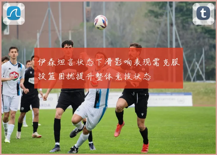伊森坦言状态下滑影响表现需克服投篮困扰提升整体竞技状态