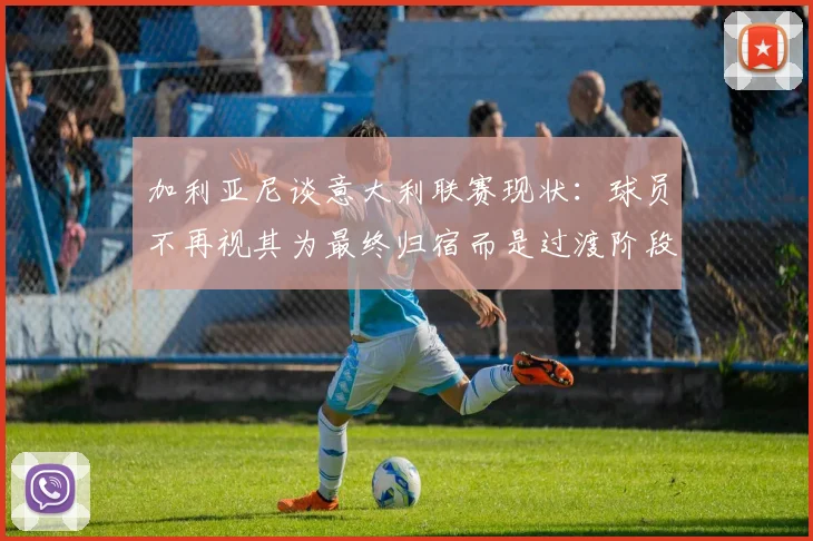 加利亚尼谈意大利联赛现状：球员不再视其为最终归宿而是过渡阶段