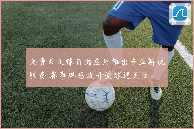 免费看足球直播应用推出专业解说服务 赛事观感提升受球迷关注