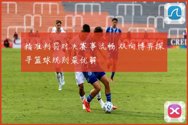 精准判罚对决赛事流畅 双向博弈探寻篮球规则最优解