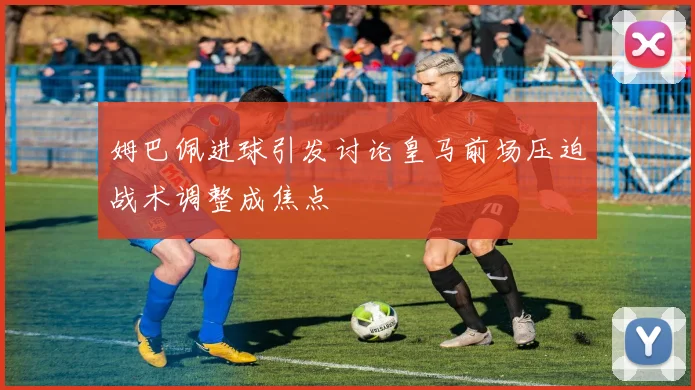 姆巴佩进球引发讨论皇马前场压迫战术调整成焦点